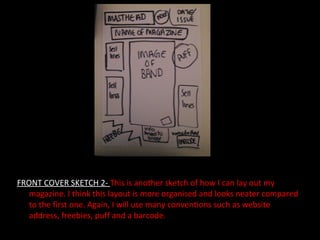 FRONT COVER SKETCH 2-  This is another sketch of how I can lay out my magazine. I think this layout is more organised and looks neater compared to the first one. Again, I will use many conventions such as website address, freebies, puff and a barcode. 