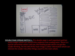 DOUBLE PAGE SPREAD SKETCH 1-  This double page is well organised and has many images which can interest the audience into reading more. There is a typical convention which I will use; the floating quote which can get the reader thinking. On the left of the main image is other information which can interest the reader into other things aswell as the main article.  