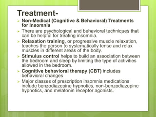 Treatment-
 Non-Medical (Cognitive & Behavioral) Treatments
for Insomnia
 There are psychological and behavioral techniques that
can be helpful for treating insomnia.
 Relaxation training, or progressive muscle relaxation,
teaches the person to systematically tense and relax
muscles in different areas of the body.
 Stimulus control helps to build an association between
the bedroom and sleep by limiting the type of activities
allowed in the bedroom.
 Cognitive behavioral therapy (CBT) includes
behavioral changes
 Major classes of prescription insomnia medications
include benzodiazepine hypnotics, non-benzodiazepine
hypnotics, and melatonin receptor agonists.
 