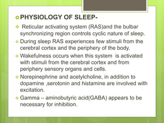 PHYSIOLOGY OF SLEEP-
 Reticular activating system (RAS)and the bulbar
synchronizing region controls cyclic nature of sleep.
 During sleep RAS experiences few stimuli from the
cerebral cortex and the periphery of the body.
 Wakefulness occurs when this system is activated
with stimuli from the cerebral cortex and from
periphery sensory organs and cells.
 Norepinephrine and acetylcholine, in addition to
dopamine ,serotonin and histamine are involved with
excitation.
 Gamma – aminobutyric acid(GABA) appears to be
necessary for inhibition.
 