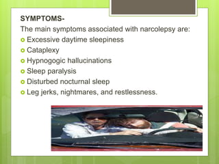 SYMPTOMS-
The main symptoms associated with narcolepsy are:
 Excessive daytime sleepiness
 Cataplexy
 Hypnogogic hallucinations
 Sleep paralysis
 Disturbed nocturnal sleep
 Leg jerks, nightmares, and restlessness.
 