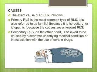 CAUSES
 The exact cause of RLS is unknown.
 Primary RLS is the most common type of RLS. It is
also referred to as familial (because it is hereditary) or
idiopathic (because the causes are unknown) RLS.
 Secondary RLS, on the other hand, is believed to be
caused by a separate underlying medical condition or
in association with the use of certain drugs.
 