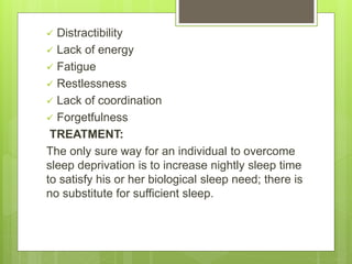  Distractibility
 Lack of energy
 Fatigue
 Restlessness
 Lack of coordination
 Forgetfulness
TREATMENT:
The only sure way for an individual to overcome
sleep deprivation is to increase nightly sleep time
to satisfy his or her biological sleep need; there is
no substitute for sufficient sleep.
 