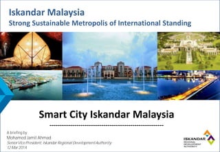 Iskandar Malaysia
Strong Sustainable Metropolis of International Standing
Iskandar Malaysia
Strong Sustainable Metropolis of International Standing
Smart City Iskandar Malaysia
-------------------------------------------------------
A briefing by:
Mohamed Jamil Ahmad
SeniorVicePresident, Iskandar RegionalDevelopmentAuthority
12 Mar 2014
 