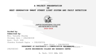 A PROJECT PRESENTATION
ON
NEXT GENERATION SMART STREET LIGHT SYSTEM AND FAULT DETECTION
2023-2024
DEPARTMENT OF ELECTRONICS & COMMUNICATION ENGINEERING
JAIPUR ENGINEERING COLLEGE AND RESEARCH CENTER
Guided by:
Submitted by:
Mrs. Yazusha Sharma
Chinmay Jain - 20EJCEC038
Asst. Prof. ECE
Chandra Prakash Gupta - 20EJCEC036
Aman Goyal - 20EJCEC009
Dishant Chejara -
20EJCEC043
B. Tech. VIII SEM, ECE
 