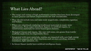 What Lies Ahead?
• The range and variety of high performance textiles that have been developed
to meet present and future requirements are now considerable.
• They should include tera and nano scale magnitudes, complexity, cognition
and holism.
• Fibers are relentlessly replacing traditional materials in many more
applications. From super-absorbent diapers, to artificial organs, to
construction materials for moon-based space stations.
• Biological tissues and organs, like ears and noses, are grown from textile
scaffolds made from bio-degradable fibers.
• Integrated with nano-materials, textiles are imparted with very high energy
absorption capacity and other functions such as stain proofing, abrasion
resistance, light emission, etc.
• In future Smart textile have artificial intelligence brain.
 