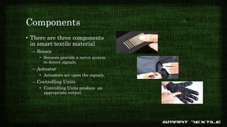 Components
• There are three components
in smart textile material
– Sensor
• Sensors provide a nerve system
to detect signals.
– Actuator
• Actuators act upon the signals.
– Controlling Units
• Controlling Units produce an
appropriate output.
 