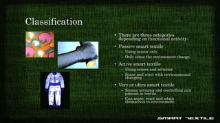 Classification
• There are three categories
depending on functional activity:
• Passive smart textile
– Using sensor only.
– Only sense the environment change.
• Active smart textile
– Using sensor and actuator.
– Sense and react with environmental
changing.
• Very or ultra smart textile
– Sensor, actuator and controlling unit
present in textile.
– Can sense, react and adapt
themselves to environment.
 