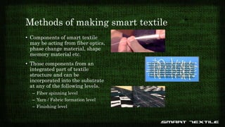Methods of making smart textile
• Components of smart textile
may be acting from fiber optics,
phase change material, shape
memory material etc.
• Those components from an
integrated part of textile
structure and can be
incorporated into the substrate
at any of the following levels.
– Fiber spinning level
– Yarn / Fabric formation level
– Finishing level
 