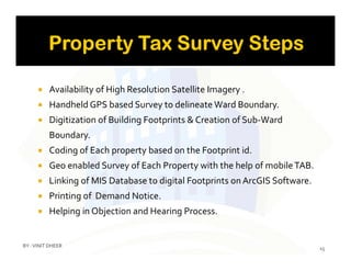 Availability of High Resolution Satellite Imagery .
 Handheld GPS based Survey to delineate Ward Boundary.
 Digitization of Building Footprints & Creation of Sub-Ward
Boundary.Boundary.
 Coding of Each property based on the Footprint id.
 Geo enabled Survey of Each Property with the help of mobileTAB.
 Linking of MIS Database to digital Footprints on ArcGIS Software.
 Printing of Demand Notice.
 Helping in Objection and Hearing Process.
15
BY :VINIT DHEER
 
