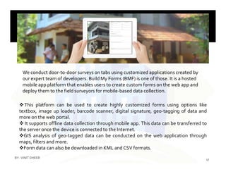 We conduct door-to-door surveys on tabs using customized applications created by
our expert team of developers. Build My Forms (BMF) is one of those. It is a hosted
mobile app platform that enables users to create custom forms on the web app andmobile app platform that enables users to create custom forms on the web app and
deploy them to the field surveyors for mobile-based data collection.
This platform can be used to create highly customized forms using options like
textbox, image up loader, barcode scanner, digital signature, geo-tagging of data and
more on the web portal.
 It supports offline data collection through mobile app. This data can be transferred to
the server once the device is connected to the Internet.
GIS analysis of geo-tagged data can be conducted on the web application through
maps, filters and more.
Form data can also be downloaded in KML and CSV formats.
17
BY :VINIT DHEER
 