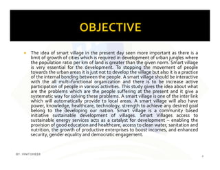  The idea of smart village in the present day seen more important as there is a
limit of growth of cities which is required in development of urban jungles where
the population ratio per km of land is greater than the given norm. Smart village
is very essential for the development. To stopping the movement of people
towards the urban areas it is just not to develop the village but also it is a practice
of the internal bonding between the people. A smart village should be interactive
with the all multi-functional organization and there is to be increase active
participation of people in various activities. This study gives the idea about whatparticipation of people in various activities. This study gives the idea about what
are the problems which are the people suffering at the present and it give a
systematic way for solving these problems. A smart village is one of the inter link
which will automatically provide to local areas. A smart village will also have
power, knowledge, healthcare, technology, strength to achieve any desired goal
belong to the developing our nation. Smart village is a community based
initiative sustainable development of villages. Smart Villages access to
sustainable energy services acts as a catalyst for development – enabling the
provision of good education and healthcare, access to clean water, sanitation and
nutrition, the growth of productive enterprises to boost incomes, and enhanced
security, gender equality and democratic engagement.
2
BY :VINIT DHEER
 