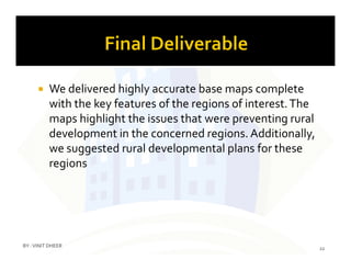  We delivered highly accurate base maps complete
with the key features of the regions of interest.The
maps highlight the issues that were preventing rural
development in the concerned regions. Additionally,development in the concerned regions. Additionally,
we suggested rural developmental plans for these
regions
22
BY :VINIT DHEER
 