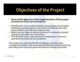  Some of the objectives of the implementation of this project
are inclusive of but not restricted to:
 Identification of anomalies between actual power consumption
and billing received against each electrical entity for accurate
measurement and reduction of power loss.
Reducing time taken to attend customers' complaints of power
measurement and reduction of power loss.
 Reducing time taken to attend customers' complaints of power
outage and provide new connections.
 This will lead to the enforcement of transparency in business
operations and internal accountability.
This project was also beneficial for building a concrete asset
management system and conducting distribution network planning
and analysis for improved power distribution among consumers.
25
BY :VINIT DHEER
 