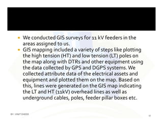  We conducted GIS surveys for 11 kV feeders in the
areas assigned to us.
 GIS mapping included a variety of steps like plotting
the high tension (HT) and low tension (LT) poles on
the map along with DTRs and other equipment usingthe map along with DTRs and other equipment using
the data collected by GPS and DGPS systems.We
collected attribute data of the electrical assets and
equipment and plotted them on the map. Based on
this, lines were generated on the GIS map indicating
the LT and HT (11kV) overhead lines as well as
underground cables, poles, feeder pillar boxes etc.
27
BY :VINIT DHEER
 