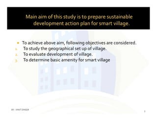 Main aim of this study is to prepare sustainable
development action plan for smart village.
 To achieve above aim, following objectives are considered.
1. To study the geographical set up of village.
2. To evaluate development of village.
3. To determine basic amenity for smart village3. To determine basic amenity for smart village
3
BY :VINIT DHEER
 