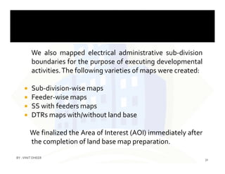 We also mapped electrical administrative sub-division
boundaries for the purpose of executing developmental
activities.The following varieties of maps were created:
 Sub-division-wise maps Sub-division-wise maps
 Feeder-wise maps
 SS with feeders maps
 DTRs maps with/without land base
We finalized the Area of Interest (AOI) immediately after
the completion of land base map preparation.
31
BY :VINIT DHEER
 