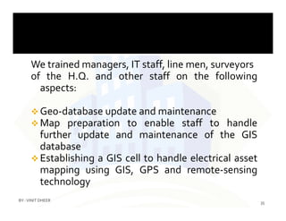 We trained managers, IT staff, line men, surveyors
of the H.Q. and other staff on the following
aspects:
 Geo-database update and maintenance Geo-database update and maintenance
 Map preparation to enable staff to handle
further update and maintenance of the GIS
database
 Establishing a GIS cell to handle electrical asset
mapping using GIS, GPS and remote-sensing
technology
35
BY :VINIT DHEER
 
