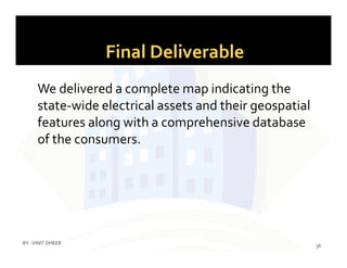 Final Deliverable
We delivered a complete map indicating the
state-wide electrical assets and their geospatial
features along with a comprehensive database
of the consumers.of the consumers.
36
BY :VINIT DHEER
 