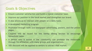 Goals & Objectives
   Ensure customer satisfaction and build a repeat-customer base.
   Improve our position in the local market and strengthen our brand.
   It also allows us to interact with people on a daily basis.
   A developed marketing program
   Promoted through radio and newspaper advertising, posters, and the yellow
    pages.
   Coupons will be issued for the family dining section to encourage
    immediate sales.
   A person who is active in the community can promote the restaurant
    through his affiliation with many groups and organizations.
   10% discount will be applied to seniors to attract that market.
                                                                                3/26/2013
 