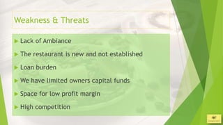 Weakness & Threats

   Lack of Ambiance

   The restaurant is new and not established

   Loan burden

   We have limited owners capital funds

   Space for low profit margin

   High competition
                                                3/26/2013
 