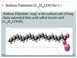 • Sodium Palmitate (C15H31COO-Na+) :Sodium Palmitate ‘soap’ is the sodium salt of long
chain saturated fatty acid called stearic acid
(C15H31COOH).

 