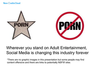 Wherever you stand on Adult Entertainment, Social Media is changing this industry forever *There are no graphic images in this presentation but some people may find content offensive and there are links to potentially NSFW sites 