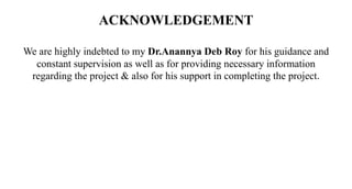 ACKNOWLEDGEMENT
We are highly indebted to my Dr.Anannya Deb Roy for his guidance and
constant supervision as well as for providing necessary information
regarding the project & also for his support in completing the project.
 