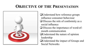 OBJECTIVE OF THE PRESENTATION
Understand how reference groups
influence consumer behaviour
 Discuss the role of conformity as a
social influence
 Discuss the importance of word-of-
mouth communication
Understand the nature of opinion
leadership
Understand the impact of Groups and
Social Networks
 