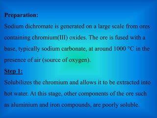 Preparation:
Sodium dichromate is generated on a large scale from ores
containing chromium(III) oxides. The ore is fused w...