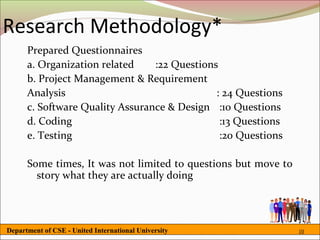 Research Methodology*
      Prepared Questionnaires
      a. Organization related    :22 Questions
      b. Project Management & Requirement
      Analysis                                : 24 Questions
      c. Software Quality Assurance & Design :10 Questions
      d. Coding                                :13 Questions
      e. Testing                               :20 Questions

      Some times, It was not limited to questions but move to
        story what they are actually doing




Department of CSE - United International University             10
 
