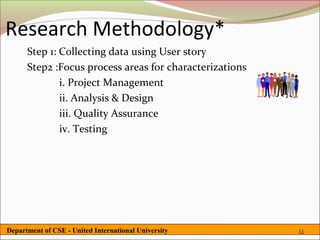 Research Methodology*
      Step 1: Collecting data using User story
      Step2 :Focus process areas for characterizations
              i. Project Management
              ii. Analysis & Design
              iii. Quality Assurance
              iv. Testing




Department of CSE - United International University      11
 