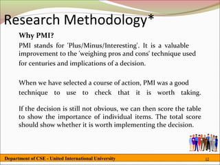 Research Methodology*
      Why PMI?
      PMI stands for 'Plus/Minus/Interesting'. It is a valuable
      improvement to the 'weighing pros and cons' technique used
      for centuries and implications of a decision.

      When we have selected a course of action, PMI was a good
      technique to use to check that it is worth taking.

      If the decision is still not obvious, we can then score the table
      to show the importance of individual items. The total score
      should show whether it is worth implementing the decision.



Department of CSE - United International University                       12
 