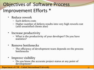 Objectives of Software Process
 Improvement Efforts *
      • Reduce rework
           – Each defects costs
           – Higher number of defects results into very high rework cost
             (and unsatisfied clients also)

      • Increase productivity
           – What is the productivity of your developer? Do you have
             statistics?

      • Remove bottlenecks
           – The efficiency of development team depends on the process
             bottlenecks

      • Improve visibility
           – Do you know the accurate project status at any point of
             development?
Department of CSE - United International University                        15
 