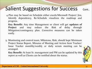 Salient Suggestions for Success                                           Cont..
    4.Plan may be based on Schedule either excels/Microsoft Project/ Jira,
      Identify dependency, Re-Schedule visualizes the roadmap and
      progress.
      Key Benefit: Any time Management or client will get updates of
      Project and may reduce the Risk of delay through
      Mitigation/contingency plan. Corrective measures can be taken
      easily.

   5. Monitoring and control team, Milestone, Risk, should kept Minimum
      Project Status Report, Minutes of Meeting and Action Item Tracker/
      Issue Tracker monthly/weekly or daily scrum meeting can be
      arranged.
      Key Benefit: At least Sr. management and PM can be updated by this
      report as well as Clients can be notified about the status.



Department of CSE - United International University                            26
 