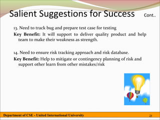 Salient Suggestions for Success                                        Cont..

      13. Need to track bug and prepare test case for testing
      Key Benefit: It will support to deliver quality product and help
         team to make their weakness as strength.

      14. Need to ensure risk tracking approach and risk database.
      Key Benefit: Help to mitigate or contingency planning of risk and
         support other learn from other mistakes/risk




Department of CSE - United International University                         29
 