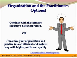 Organization and the Practitioners
                    Options!


          Continue with the software
          industry’s historical record.

                          OR

    Transform your organization and
   practice into an efficient and mature
   way with higher profits and quality

                                     Lets see the culture build the process
Department of CSE - United International University                           34   
 