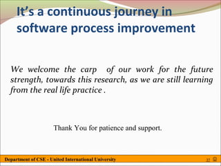 It’s a continuous journey in
     software process improvement

  We welcome the carp of our work for the future
  strength, towards this research, as we are still learning
  from the real life practice .



                      Thank You for patience and support.



Department of CSE - United International University         37   
 