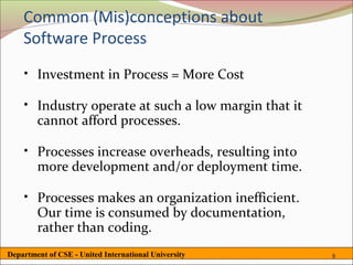 Common (Mis)conceptions about
    Software Process
    • Investment in Process = More Cost

    • Industry operate at such a low margin that it
      cannot afford processes.

    • Processes increase overheads, resulting into
      more development and/or deployment time.

    • Processes makes an organization inefficient.
      Our time is consumed by documentation,
      rather than coding.
Department of CSE - United International University   6
 