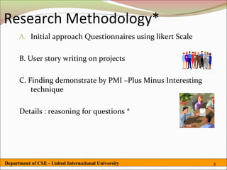 Research Methodology*
      A. Initial approach Questionnaires using likert Scale


      B. User story writing on projects

      C. Finding demonstrate by PMI –Plus Minus Interesting
          technique

      Details : reasoning for questions *




Department of CSE - United International University           8
 
