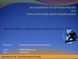 Focus: Methodology , Findings and Salient's suggestion for Success




  Researchers         : Mohammad Shahadat Hossain Chowdhury,

  Venue               : BASIS SoftExpo-2012
  Date                : 26-Feb-2012

Department of CSE - United International University
 