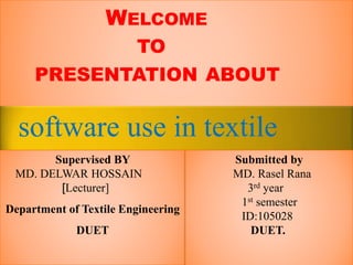 WELCOME 
TO 
PRESENTATION ABOUT 
software use in textile 
Supervised BY 
MD. DELWAR HOSSAIN 
[Lecturer] 
Department of Textile Engineering 
DUET 
Submitted by 
MD. Rasel Rana 
3rd year 
1st semester 
ID:105028 
DUET. 
 