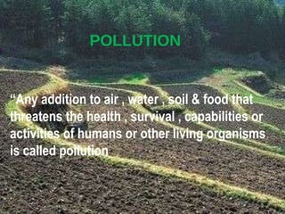 POLLUTION “ Any addition to air , water , soil & food that threatens the health , survival , capabilities or activities of humans or other living organisms is called pollution .” 