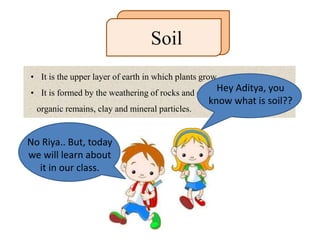 • It is the upper layer of earth in which plants grow.
• It is formed by the weathering of rocks and consists of a mixture of
organic remains, clay and mineral particles.
Soil
Hey Aditya, you
know what is soil??
No Riya.. But, today
we will learn about
it in our class.
 