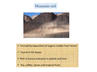 Mountain soil
 Formed by deposition of organic matter from forest
 Found in hill slopes
 Rich in humus and poor in potash and lime
 Tea, coffee, spices and tropical fruits
 