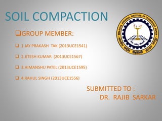 SOIL COMPACTION
SUBMITTED TO :
DR. RAJIB SARKAR
GROUP MEMBER:
 1.JAY PRAKASH TAK (2013UCE1541)
 2.JITESH KUMAR (2013UCE1567)
 3.HIMANSHU PATEL (2013UCE1595)
 4.RAHUL SINGH (2013UCE1556)
 