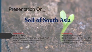 Presentation On_
Soil of South Asia
Submitted To_ Submitted By_
Shahana Akter Presentation Group ‘06’
Course Teacher of “Geography of South Asia” ID_ B-110602041, ’42, ’43, ’44, ‘47
Dept. of Geography and Environment Dept. of Geography and Environment
Jagannath University, Dhaka. Jagannath University, Dhaka.
 