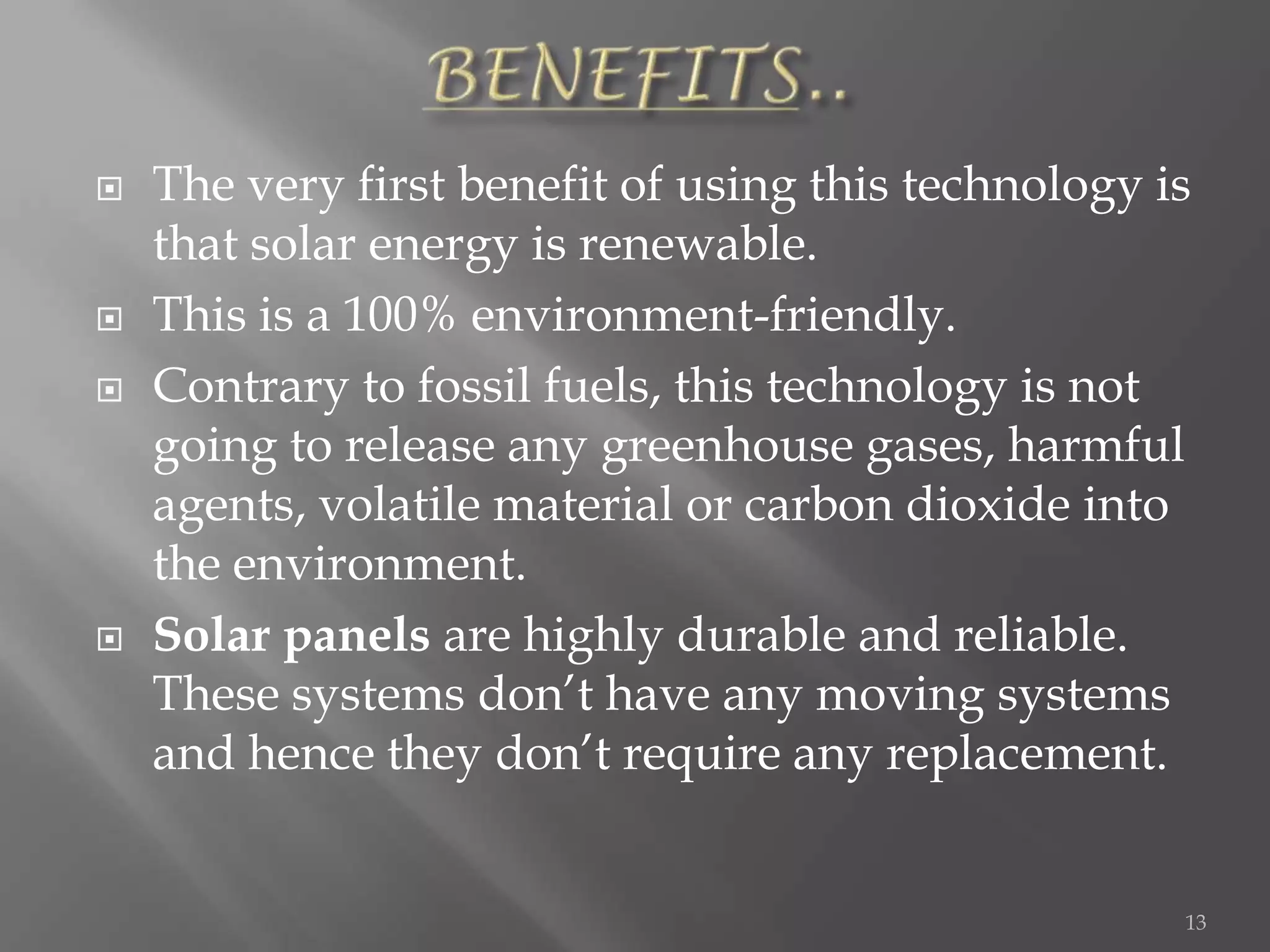    The very first benefit of using this technology is
    that solar energy is renewable.
   This is a 100% environment-friendly.
   Contrary to fossil fuels, this technology is not
    going to release any greenhouse gases, harmful
    agents, volatile material or carbon dioxide into
    the environment.
   Solar panels are highly durable and reliable.
    These systems don’t have any moving systems
    and hence they don’t require any replacement.


                                                     13
 