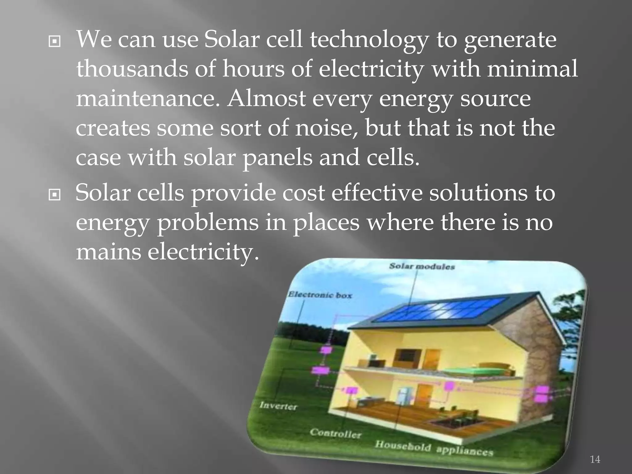    We can use Solar cell technology to generate
    thousands of hours of electricity with minimal
    maintenance. Almost every energy source
    creates some sort of noise, but that is not the
    case with solar panels and cells.
   Solar cells provide cost effective solutions to
    energy problems in places where there is no
    mains electricity.




                                                      14
 