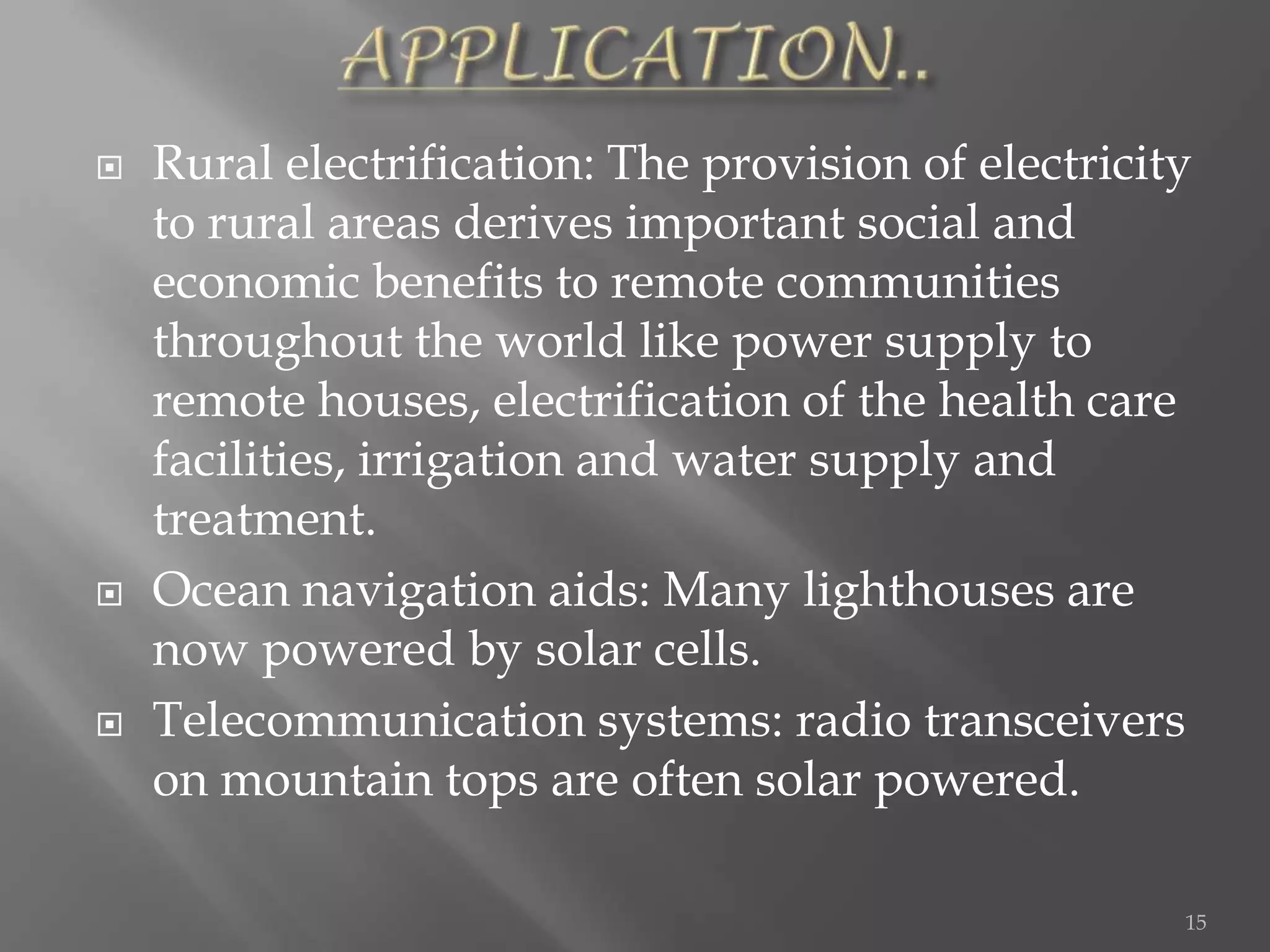    Rural electrification: The provision of electricity
    to rural areas derives important social and
    economic benefits to remote communities
    throughout the world like power supply to
    remote houses, electrification of the health care
    facilities, irrigation and water supply and
    treatment.
   Ocean navigation aids: Many lighthouses are
    now powered by solar cells.
   Telecommunication systems: radio transceivers
    on mountain tops are often solar powered.

                                                      15
 